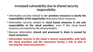 Increased vulnerability due to shared security
responsibility
• Information security related to on- premises resources is clearly the
responsibility of the organization that owns those resources
• Information security related to cloud based resources is not sole
responsibility of the cloud providers, even if the cloud based
resources are owned by the cloud providers.
• Because information shared and processed in them is owned by
cloud consumers.
• Information security in the cloud is shared responsibility with both
the cloud providers and the consumers having a role to play in
securing the cloud environment.
 