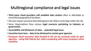 Multiregional compliance and legal issues
• Third party cloud providers will establish data centers often in affordable or
convenient geographical locations.
• UK Laws require personal data belonging to UK citizens to be kept within the UK.
• Some Organizations Pose serious legal concerns pertaining to industry or
government.
• Accessibility and disclosure of data. – potential legal issue.
• Countries have laws – data to be disclosed to certain govt agencies.
• European cloud consumer data located in US can be accessed easily by govt
agencies. –using USA Patriot Act, when comparing with many European union
countries.
 
