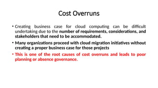Cost Overruns
• Creating business case for cloud computing can be difficult
undertaking due to the number of requirements, considerations, and
stakeholders that need to be accommodated.
• Many organizations proceed with cloud migration initiatives without
creating a proper business case for those projects
• This is one of the root causes of cost overruns and leads to poor
planning or absence governance.
 