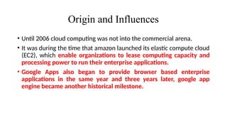 Origin and Influences
• Until 2006 cloud computing was not into the commercial arena.
• It was during the time that amazon launched its elastic compute cloud
(EC2), which enable organizations to lease computing capacity and
processing power to run their enterprise applications.
• Google Apps also began to provide browser based enterprise
applications in the same year and three years later, google app
engine became another historical milestone.
 