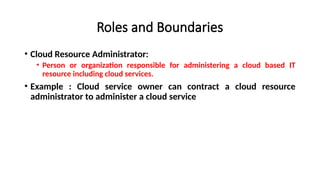 Roles and Boundaries
• Cloud Resource Administrator:
• Person or organization responsible for administering a cloud based IT
resource including cloud services.
• Example : Cloud service owner can contract a cloud resource
administrator to administer a cloud service
 