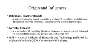Origin and Influences
• Definitions: (Gartner Report)
• A style of computing in which scalable and elastic IT – enabled capabilities are
delivered as a service to external customers using internet technologies.
• Forrester Research:
• A standardized IT capability (Services, Software or Infrastructure) delivered
via internet technologies in a pay-per-use, self service way.
• NIST – National Institute of Standards and Technology published its
original definition in 2009 after review with industry
 