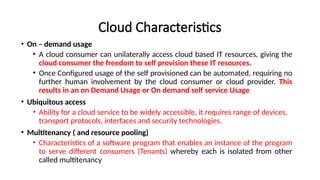 Cloud Characteristics
• On – demand usage
• A cloud consumer can unilaterally access cloud based IT resources, giving the
cloud consumer the freedom to self provision these IT resources.
• Once Configured usage of the self provisioned can be automated, requiring no
further human involvement by the cloud consumer or cloud provider. This
results in an on Demand Usage or On demand self service Usage
• Ubiquitous access
• Ability for a cloud service to be widely accessible, it requires range of devices,
transport protocols, interfaces and security technologies.
• Multitenancy ( and resource pooling)
• Characteristics of a software program that enables an instance of the program
to serve different consumers (Tenants) whereby each is isolated from other
called multitenancy
 