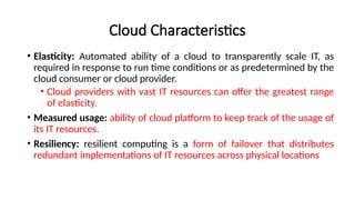 Cloud Characteristics
• Elasticity: Automated ability of a cloud to transparently scale IT, as
required in response to run time conditions or as predetermined by the
cloud consumer or cloud provider.
• Cloud providers with vast IT resources can offer the greatest range
of elasticity.
• Measured usage: ability of cloud platform to keep track of the usage of
its IT resources.
• Resiliency: resilient computing is a form of failover that distributes
redundant implementations of IT resources across physical locations
 