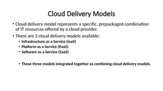 Cloud Delivery Models
• Cloud delivery model represents a specific, prepackaged combination
of IT resources offered by a cloud provider.
• There are 3 cloud delivery models available:
• Infrastructure as a Service (IaaS)
• Platform as a Service (PaaS)
• Software as a Service (SaaS)
• These three models integrated together as combining cloud delivery models.
 