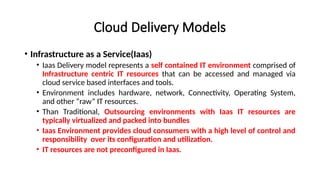 Cloud Delivery Models
• Infrastructure as a Service(Iaas)
• Iaas Delivery model represents a self contained IT environment comprised of
Infrastructure centric IT resources that can be accessed and managed via
cloud service based interfaces and tools.
• Environment includes hardware, network, Connectivity, Operating System,
and other “raw” IT resources.
• Than Traditional, Outsourcing environments with Iaas IT resources are
typically virtualized and packed into bundles
• Iaas Environment provides cloud consumers with a high level of control and
responsibility over its configuration and utilization.
• IT resources are not preconfigured in Iaas.
 