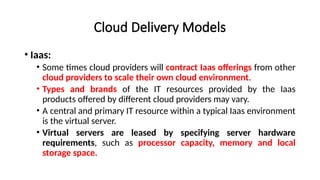 Cloud Delivery Models
• Iaas:
• Some times cloud providers will contract Iaas offerings from other
cloud providers to scale their own cloud environment.
• Types and brands of the IT resources provided by the Iaas
products offered by different cloud providers may vary.
• A central and primary IT resource within a typical Iaas environment
is the virtual server.
• Virtual servers are leased by specifying server hardware
requirements, such as processor capacity, memory and local
storage space.
 