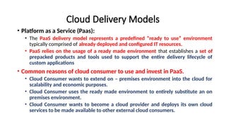 Cloud Delivery Models
• Platform as a Service (Paas):
• The PaaS delivery model represents a predefined “ready to use” environment
typically comprised of already deployed and configured IT resources.
• PaaS relies on the usage of a ready made environment that establishes a set of
prepacked products and tools used to support the entire delivery lifecycle of
custom applications
• Common reasons of cloud consumer to use and invest in PaaS.
• Cloud Consumer wants to extend on – premises environment into the cloud for
scalability and economic purposes.
• Cloud Consumer uses the ready made environment to entirely substitute an on
premises environment.
• Cloud Consumer wants to become a cloud provider and deploys its own cloud
services to be made available to other external cloud consumers.
 