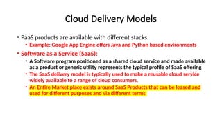 Cloud Delivery Models
• PaaS products are available with different stacks.
• Example: Google App Engine offers Java and Python based environments
• Software as a Service (SaaS):
• A Software program positioned as a shared cloud service and made available
as a product or generic utility represents the typical profile of SaaS offering
• The SaaS delivery model is typically used to make a reusable cloud service
widely available to a range of cloud consumers.
• An Entire Market place exists around SaaS Products that can be leased and
used for different purposes and via different terms
 