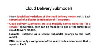 Cloud Delivery Submodels
• Many Specialized variations of the cloud delivery models exists. Each
comprised of a distinct combination of IT resources.
• Cloud delivery Submodels are also typically named using the “as a
service” convention, each can be mapped to one of the three basic
cloud delivery models.
• Example: Database as a service submodel belongs to the PaaS
model.
• DB is commonly a component of the readymade environment that is
a part of PaaS.
 