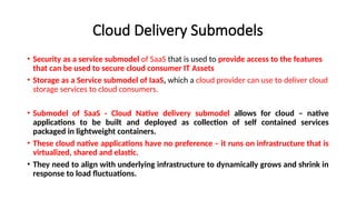 Cloud Delivery Submodels
• Security as a service submodel of SaaS that is used to provide access to the features
that can be used to secure cloud consumer IT Assets
• Storage as a Service submodel of IaaS, which a cloud provider can use to deliver cloud
storage services to cloud consumers.
• Submodel of SaaS - Cloud Native delivery submodel allows for cloud – native
applications to be built and deployed as collection of self contained services
packaged in lightweight containers.
• These cloud native applications have no preference – it runs on infrastructure that is
virtualized, shared and elastic.
• They need to align with underlying infrastructure to dynamically grows and shrink in
response to load fluctuations.
 
