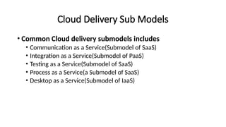 Cloud Delivery Sub Models
• Common Cloud delivery submodels includes
• Communication as a Service(Submodel of SaaS)
• Integration as a Service(Submodel of PaaS)
• Testing as a Service(Submodel of SaaS)
• Process as a Service(a Submodel of SaaS)
• Desktop as a Service(Submodel of IaaS)
 