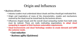 Origin and Influences
• Business drivers
• Industry Leaders must understood about clouds and they should get motivated first.
• Origin and inspirations of many of the characteristics, models and mechanisms
covered by the cloud must be traced back by the business drivers.
• Influences shaped clouds and the overall cloud computing market from both ends
must be noticed. These are really motivating organizations to adopt cloud
computing in support of their business automation requirements.
• Cloud Environments and cloud Technology vendors to create demand and fulfill
the customer needs.
• Cost reduction
• Business agility (Quickness)
 