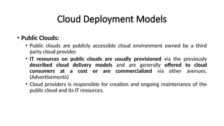 Cloud Deployment Models
• Public Clouds:
• Public clouds are publicly accessible cloud environment owned by a third
party cloud provider.
• IT resources on public clouds are usually provisioned via the previously
described cloud delivery models and are generally offered to cloud
consumers at a cost or are commercialized via other avenues.
(Advertisements)
• Cloud providers is responsible for creation and ongoing maintenance of the
public cloud and its IT resources.
 
