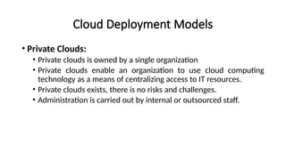 Cloud Deployment Models
• Private Clouds:
• Private clouds is owned by a single organization
• Private clouds enable an organization to use cloud computing
technology as a means of centralizing access to IT resources.
• Private clouds exists, there is no risks and challenges.
• Administration is carried out by internal or outsourced staff.
 