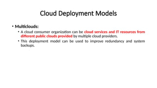 Cloud Deployment Models
• Multiclouds:
• A cloud consumer organization can be cloud services and IT resources from
different public clouds provided by multiple cloud providers.
• This deployment model can be used to improve redundancy and system
backups.
 