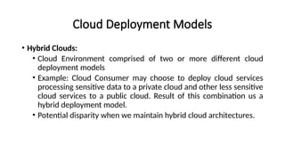 Cloud Deployment Models
• Hybrid Clouds:
• Cloud Environment comprised of two or more different cloud
deployment models
• Example: Cloud Consumer may choose to deploy cloud services
processing sensitive data to a private cloud and other less sensitive
cloud services to a public cloud. Result of this combination us a
hybrid deployment model.
• Potential disparity when we maintain hybrid cloud architectures.
 