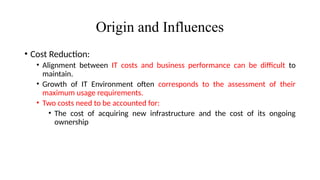 Origin and Influences
• Cost Reduction:
• Alignment between IT costs and business performance can be difficult to
maintain.
• Growth of IT Environment often corresponds to the assessment of their
maximum usage requirements.
• Two costs need to be accounted for:
• The cost of acquiring new infrastructure and the cost of its ongoing
ownership
 