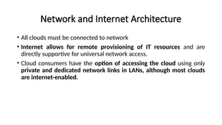 Network and Internet Architecture
• All clouds must be connected to network
• Internet allows for remote provisioning of IT resources and are
directly supportive for universal network access.
• Cloud consumers have the option of accessing the cloud using only
private and dedicated network links in LANs, although most clouds
are internet-enabled.
 