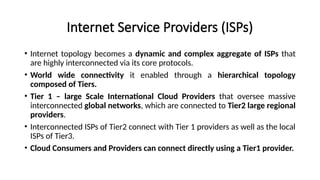 Internet Service Providers (ISPs)
• Internet topology becomes a dynamic and complex aggregate of ISPs that
are highly interconnected via its core protocols.
• World wide connectivity it enabled through a hierarchical topology
composed of Tiers.
• Tier 1 – large Scale International Cloud Providers that oversee massive
interconnected global networks, which are connected to Tier2 large regional
providers.
• Interconnected ISPs of Tier2 connect with Tier 1 providers as well as the local
ISPs of Tier3.
• Cloud Consumers and Providers can connect directly using a Tier1 provider.
 