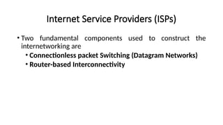 Internet Service Providers (ISPs)
• Two fundamental components used to construct the
internetworking are
• Connectionless packet Switching (Datagram Networks)
• Router-based Interconnectivity
 