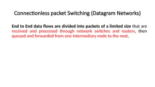 Connectionless packet Switching (Datagram Networks)
End to End data flows are divided into packets of a limited size that are
received and processed through network switches and routers, then
queued and forwarded from one intermediary node to the next.
 