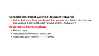 • Connectionless Packet switching (datagram Networks)
• End to End data flows are divided into packets of a limited size that are
received and processed through network switches and routers
• Router Based Interconnectivity
• Physical Layer
• Transport Layer Protocol – TCP & UDP
• Application Layer Protocol – HTTP, SMTP,
 