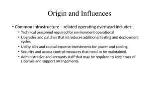 Origin and Influences
• Common Infrastructure – related operating overhead includes:
• Technical personnel required for environment operational
• Upgrades and patches that introduces additional testing and deployment
cycles
• Utility bills and capital expense investments for power and cooling
• Security and access control measures that need to be maintained.
• Administrative and accounts staff that may be required to keep track of
Licenses and support arrangements.
 