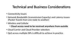 Technical and Business Considerations
• Connectivity Issues
• Network Bandwidth (transmission Capacity) and Latency Issues
(Packet Travels from one node to another)
• Wireless and Cellular
• Cloud access need to be received anywhere from outside
• Cloud Carrier and Cloud Provider selection:
• QoS across multiple ISPs is difficult to achieve in practice
 