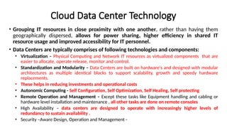 Cloud Data Center Technology
• Grouping IT resources in close proximity with one another, rather than having them
geographically dispersed, allows for power sharing, higher efficiency in shared IT
resource usage and improved accessibility for IT personnel.
• Data Centers are typically comprises of following technologies and components:
• Virtualization – Physical Computing and Network IT resources as virtualized components that are
easier to allocate, operate release, monitor and control.
• Standardization and Modularity – Data Centers are built on hardware's and designed with modular
architectures as multiple identical blocks to support scalability, growth and speedy hardware
replacements.
• These helps in reducing investments and operational costs
• Autonomic Computing - Self Configuration, Self Optimization, Self Healing, Self protecting
• Remote Operation and Management – Except these tasks like Equipment handling and cabling or
hardware level installation and maintenance , all other tasks are done on remote consoles
• High Availability – data centers are designed to operate with increasingly higher levels of
redundancy to sustain availability .
• Security –Aware Design, Operation and Management -
 