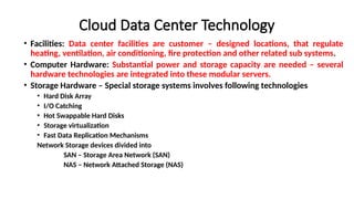 Cloud Data Center Technology
• Facilities: Data center facilities are customer – designed locations, that regulate
heating, ventilation, air conditioning, fire protection and other related sub systems.
• Computer Hardware: Substantial power and storage capacity are needed – several
hardware technologies are integrated into these modular servers.
• Storage Hardware – Special storage systems involves following technologies
• Hard Disk Array
• I/O Catching
• Hot Swappable Hard Disks
• Storage virtualization
• Fast Data Replication Mechanisms
Network Storage devices divided into
SAN – Storage Area Network (SAN)
NAS – Network Attached Storage (NAS)
 