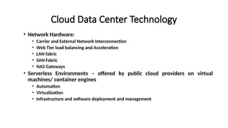 Cloud Data Center Technology
• Network Hardware:
• Carrier and External Network Interconnection
• Web Tier load balancing and Acceleration
• LAN fabric
• SAN Fabric
• NAS Gateways
• Serverless Environments – offered by public cloud providers on virtual
machines/ container engines
• Automation
• Virtualization
• Infrastructure and software deployment and management
 