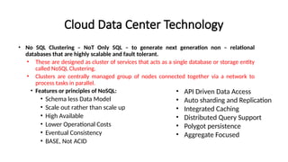 Cloud Data Center Technology
• No SQL Clustering – NoT Only SQL – to generate next generation non – relational
databases that are highly scalable and fault tolerant.
• These are designed as cluster of services that acts as a single database or storage entity
called NoSQL Clustering.
• Clusters are centrally managed group of nodes connected together via a network to
process tasks in parallel.
• Features or principles of NoSQL:
• Schema less Data Model
• Scale out rather than scale up
• High Available
• Lower Operational Costs
• Eventual Consistency
• BASE, Not ACID
• API Driven Data Access
• Auto sharding and Replication
• Integrated Caching
• Distributed Query Support
• Polygot persistence
• Aggregate Focused
 