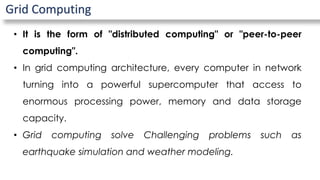 Grid Computing
• It is the form of "distributed computing" or "peer-to-peer
computing".
• In grid computing architecture, every computer in network
turning into a powerful supercomputer that access to
enormous processing power, memory and data storage
capacity.
• Grid computing solve Challenging problems such as
earthquake simulation and weather modeling.
 
