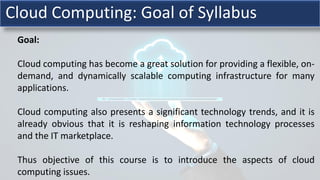 Goal:
Cloud computing has become a great solution for providing a flexible, on-
demand, and dynamically scalable computing infrastructure for many
applications.
Cloud computing also presents a significant technology trends, and it is
already obvious that it is reshaping information technology processes
and the IT marketplace.
Thus objective of this course is to introduce the aspects of cloud
computing issues.
Cloud Computing: Goal of Syllabus
 