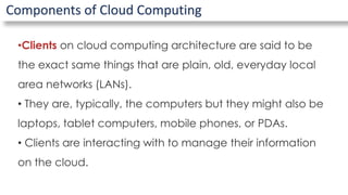 Components of Cloud Computing
•Clients on cloud computing architecture are said to be
the exact same things that are plain, old, everyday local
area networks (LANs).
• They are, typically, the computers but they might also be
laptops, tablet computers, mobile phones, or PDAs.
• Clients are interacting with to manage their information
on the cloud.
 