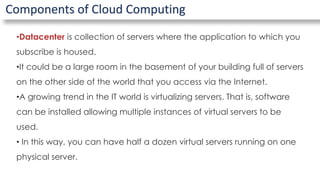 Components of Cloud Computing
•Datacenter is collection of servers where the application to which you
subscribe is housed.
•It could be a large room in the basement of your building full of servers
on the other side of the world that you access via the Internet.
•A growing trend in the IT world is virtualizing servers. That is, software
can be installed allowing multiple instances of virtual servers to be
used.
• In this way, you can have half a dozen virtual servers running on one
physical server.
 