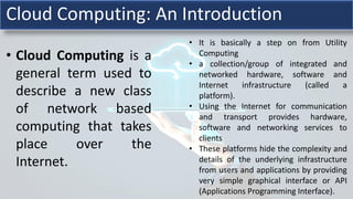 • Cloud Computing is a
general term used to
describe a new class
of network based
computing that takes
place over the
Internet.
• It is basically a step on from Utility
Computing
• a collection/group of integrated and
networked hardware, software and
Internet infrastructure (called a
platform).
• Using the Internet for communication
and transport provides hardware,
software and networking services to
clients
• These platforms hide the complexity and
details of the underlying infrastructure
from users and applications by providing
very simple graphical interface or API
(Applications Programming Interface).
Cloud Computing: An Introduction
 