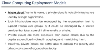 Cloud Computing Deployment Models
• Private cloud True to its name, a private cloud is typically infrastructure
used by a single organization.
• Such infrastructure may be managed by the organization itself to
support various user groups, or it could be managed by a service
provider that takes care of it either on-site or off-site.
• Private clouds are more expensive than public clouds due to the
capital expenditure involved in acquiring and maintaining them.
• However, private clouds are better able to address the security and
privacy concerns of organizations today
 
