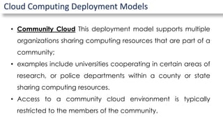 Cloud Computing Deployment Models
• Community Cloud This deployment model supports multiple
organizations sharing computing resources that are part of a
community;
• examples include universities cooperating in certain areas of
research, or police departments within a county or state
sharing computing resources.
• Access to a community cloud environment is typically
restricted to the members of the community.
 