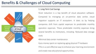 Benefits & Challenges of Cloud Computing
1. Long-Term Cost Savings
•Cost reduction is a top benefit of cloud education software.
Compared to managing an on-premise data center, cloud
migration supports an IT ecosystem. It does so by helping
companies shift from capital expenses to predictable monthly
operation expenses. These predictable monthly expenses bring
several benefits to institutions, including: Reduced data storage
costs
•Minimal data center maintenance
•Less money spent on replacing aging physical IT hardware
•This is a cost effective way to enhance your learning environment
and create new educational opportunities.
 