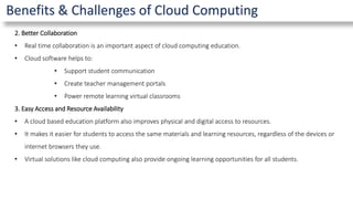 Benefits & Challenges of Cloud Computing
2. Better Collaboration
• Real time collaboration is an important aspect of cloud computing education.
• Cloud software helps to:
• Support student communication
• Create teacher management portals
• Power remote learning virtual classrooms
3. Easy Access and Resource Availability
• A cloud based education platform also improves physical and digital access to resources.
• It makes it easier for students to access the same materials and learning resources, regardless of the devices or
internet browsers they use.
• Virtual solutions like cloud computing also provide ongoing learning opportunities for all students.
 