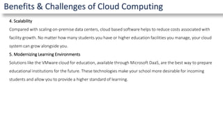 Benefits & Challenges of Cloud Computing
4. Scalability
Compared with scaling on-premise data centers, cloud based software helps to reduce costs associated with
facility growth. No matter how many students you have or higher education facilities you manage, your cloud
system can grow alongside you.
5. Modernizing Learning Environments
Solutions like the VMware cloud for education, available through Microsoft DaaS, are the best way to prepare
educational institutions for the future. These technologies make your school more desirable for incoming
students and allow you to provide a higher standard of learning.
 