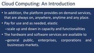 • In addition, the platform provides on demand services,
that are always on, anywhere, anytime and any place.
• Pay for use and as needed, elastic
–scale up and down in capacity and functionalities
• The hardware and software services are available to
–general public, enterprises, corporations and
businesses markets.
Cloud Computing: An Introduction
 