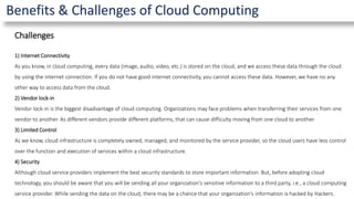 Benefits & Challenges of Cloud Computing
Challenges
1) Internet Connectivity
As you know, in cloud computing, every data (image, audio, video, etc.) is stored on the cloud, and we access these data through the cloud
by using the internet connection. If you do not have good internet connectivity, you cannot access these data. However, we have no any
other way to access data from the cloud.
2) Vendor lock-in
Vendor lock-in is the biggest disadvantage of cloud computing. Organizations may face problems when transferring their services from one
vendor to another. As different vendors provide different platforms, that can cause difficulty moving from one cloud to another.
3) Limited Control
As we know, cloud infrastructure is completely owned, managed, and monitored by the service provider, so the cloud users have less control
over the function and execution of services within a cloud infrastructure.
4) Security
Although cloud service providers implement the best security standards to store important information. But, before adopting cloud
technology, you should be aware that you will be sending all your organization's sensitive information to a third party, i.e., a cloud computing
service provider. While sending the data on the cloud, there may be a chance that your organization's information is hacked by Hackers.
 