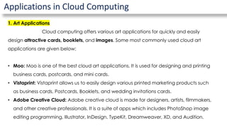 Applications in Cloud Computing
1. Art Applications
Cloud computing offers various art applications for quickly and easily
design attractive cards, booklets, and images. Some most commonly used cloud art
applications are given below:
• Moo: Moo is one of the best cloud art applications. It is used for designing and printing
business cards, postcards, and mini cards.
• Vistaprint: Vistaprint allows us to easily design various printed marketing products such
as business cards, Postcards, Booklets, and wedding invitations cards.
• Adobe Creative Cloud: Adobe creative cloud is made for designers, artists, filmmakers,
and other creative professionals. It is a suite of apps which includes PhotoShop image
editing programming, Illustrator, InDesign, TypeKit, Dreamweaver, XD, and Audition.
 