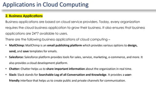 Applications in Cloud Computing
2. Business Applications
Business applications are based on cloud service providers. Today, every organization
requires the cloud business application to grow their business. It also ensures that business
applications are 24*7 available to users.
There are the following business applications of cloud computing –
• MailChimp: MailChimp is an email publishing platform which provides various options to design,
send, and save templates for emails.
• Salesforce: Salesforce platform provides tools for sales, service, marketing, e-commerce, and more. It
also provides a cloud development platform.
• Chatter: Chatter helps us to share important information about the organization in real time.
• Slack: Slack stands for Searchable Log of all Conversation and Knowledge. It provides a user-
friendly interface that helps us to create public and private channels for communication.
 