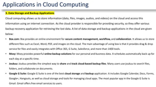 Applications in Cloud Computing
3. Data Storage and Backup Applications
Cloud computing allows us to store information (data, files, images, audios, and videos) on the cloud and access this
information using an internet connection. As the cloud provider is responsible for providing security, so they offer various
backup recovery application for retrieving the lost data. A list of data storage and backup applications in the cloud are given
below:
• Box.com: Box provides an online environment for secure content management, workflow, and collaboration. It allows us to store
different files such as Excel, Word, PDF, and images on the cloud. The main advantage of using box is that it provides drag & drop
service for files and easily integrates with Office 365, G Suite, Salesforce, and more than 1400 tools.
• Mozy: Mozy provides powerful online backup solutions for our personal and business data. It schedules automatically back up for
each day at a specific time.
• Joukuu: Joukuu provides the simplest way to share and track cloud-based backup files. Many users use joukuu to search files,
folders, and collaborate on documents.
• Google G Suite: Google G Suite is one of the best cloud storage and backup application. It includes Google Calendar, Docs, Forms,
Google+, Hangouts, as well as cloud storage and tools for managing cloud apps. The most popular app in the Google G Suite is
Gmail. Gmail offers free email services to users.
 