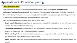 Applications in Cloud Computing
4. Education Applications
Cloud computing in the education sector becomes very popular. It offers various online distance learning
platforms and student information portals to the students. The advantage of using cloud in the field of education is
that it offers strong virtual classroom environments, Ease of accessibility, secure data storage, scalability, greater reach
for the students, and minimal hardware requirements for the applications.
There are the following education applications offered by the cloud :
• Google Apps for Education: Google Apps for Education is the most widely used platform for free web-based email,
calendar, documents, and collaborative study.
• Chromebooks for Education: Chromebook for Education is one of the most important Google's projects. It is
designed for the purpose that it enhances education innovation.
• Tablets with Google Play for Education: It allows educators to quickly implement the latest technology solutions
into the classroom and make it available to their students.
• AWS in Education: AWS cloud provides an education-friendly environment to universities, community colleges, and
schools.
 