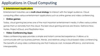 Applications in Cloud Computing
5. Entertainment Applications
Entertainment industries use a multi-cloud strategy to interact with the target audience. Cloud
computing offers various entertainment applications such as online games and video conferencing.
• Online games
Today, cloud gaming becomes one of the most important entertainment media. It offers various online
games that run remotely from the cloud. The best cloud gaming services are Shaow, GeForce Now,
Vortex, Project xCloud, and PlayStation Now.
• Video Conferencing Apps
Video conferencing apps provides a simple and instant connected experience. It allows us to
communicate with our business partners, friends, and relatives using a cloud-based video conferencing.
The benefits of using video conferencing are that it reduces cost, increases efficiency, and removes
interoperability.
 